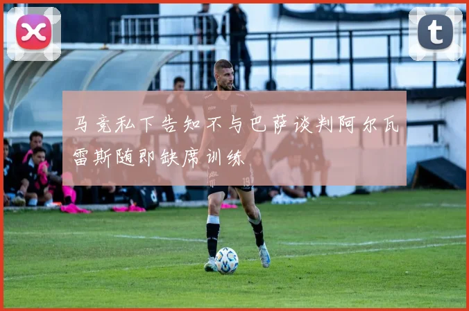 马竞私下告知不与巴萨谈判阿尔瓦雷斯随即缺席训练