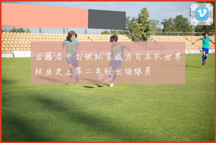 后藤启介打破纪录成为日本队世界杯历史上第二年轻出场球员