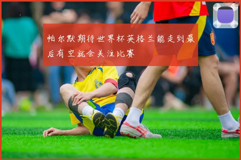帕尔默期待世界杯英格兰能走到最后有空就会关注比赛