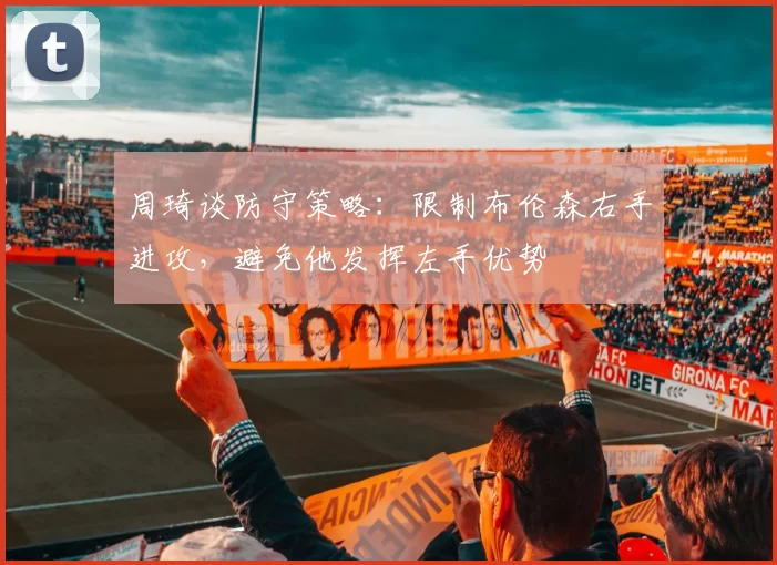 周琦谈防守策略：限制布伦森右手进攻，避免他发挥左手优势