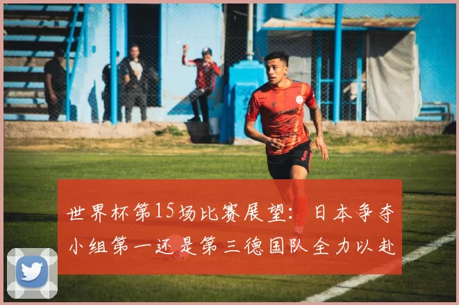 世界杯第15场比赛展望：日本争夺小组第一还是第三德国队全力以赴不轻言放水