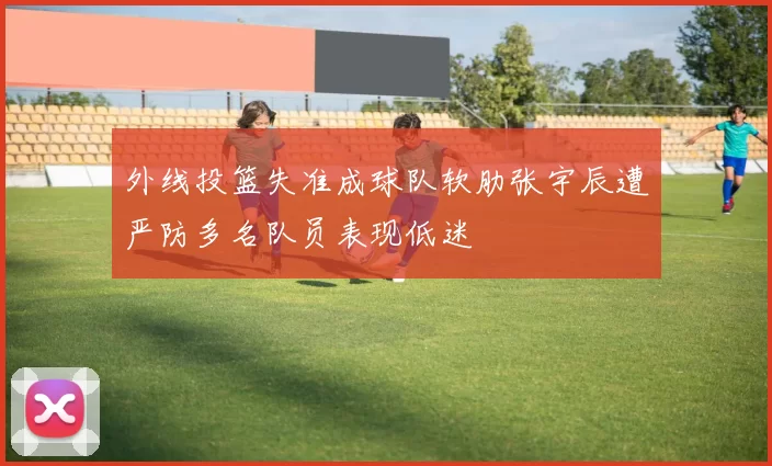 外线投篮失准成球队软肋张宇辰遭严防多名队员表现低迷