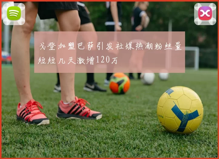 戈登加盟巴萨引发社媒热潮粉丝量短短几天激增120万