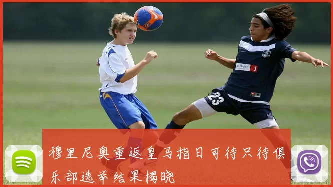 穆里尼奥重返皇马指日可待只待俱乐部选举结果揭晓