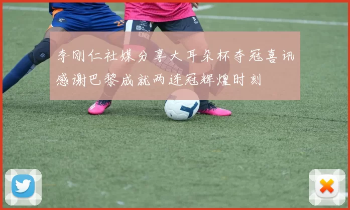 李刚仁社媒分享大耳朵杯夺冠喜讯感谢巴黎成就两连冠辉煌时刻