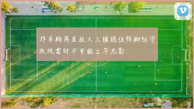 邓卓翔再度救火三镇稳住阵脚防守改观需时不可能立竿见影