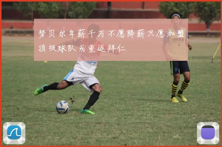 努贝尔年薪千万不愿降薪只愿加盟顶级球队或重返拜仁