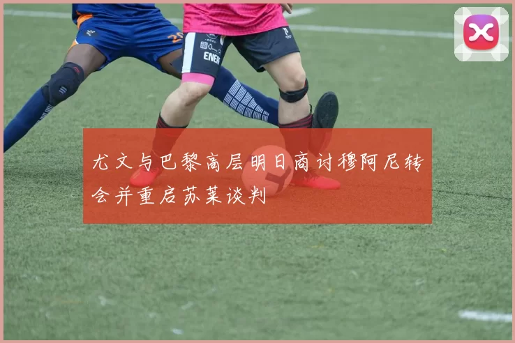 尤文与巴黎高层明日商讨穆阿尼转会并重启苏莱谈判