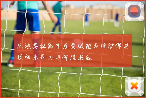 瓜迪奥拉离开后曼城能否继续保持顶级竞争力与辉煌成就