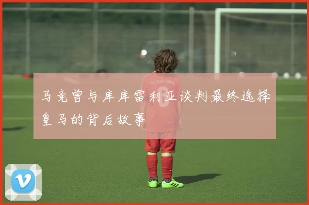 马竞曾与库库雷利亚谈判最终选择皇马的背后故事