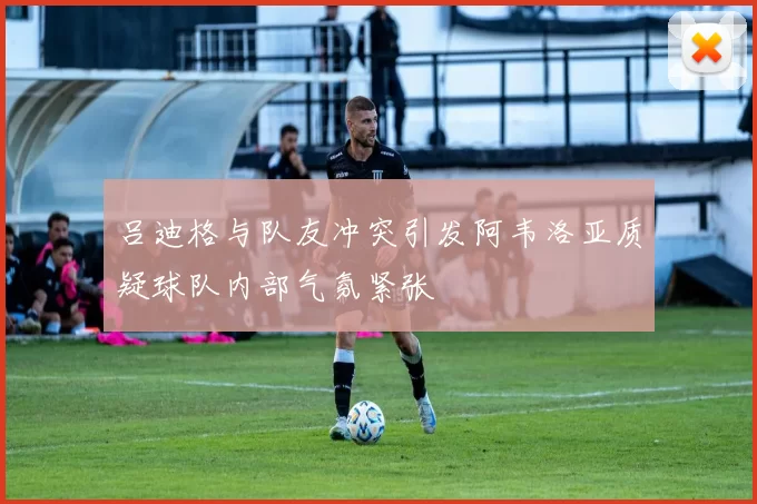 吕迪格与队友冲突引发阿韦洛亚质疑球队内部气氛紧张