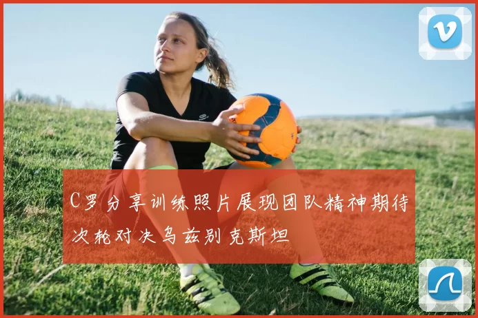 C罗分享训练照片展现团队精神期待次轮对决乌兹别克斯坦
