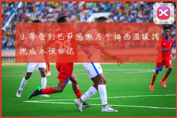 法蒂告别巴萨感慨万千梅西温暖拥抱成永恒回忆