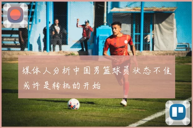 媒体人分析中国男篮球员状态不佳或许是转机的开始