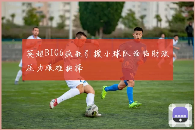 英超BIG6疯狂引援小球队面临财政压力艰难抉择