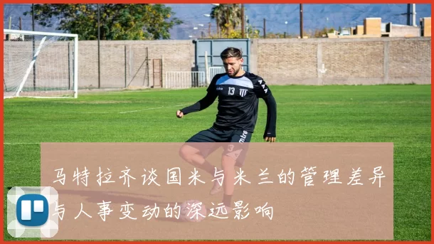 马特拉齐谈国米与米兰的管理差异与人事变动的深远影响