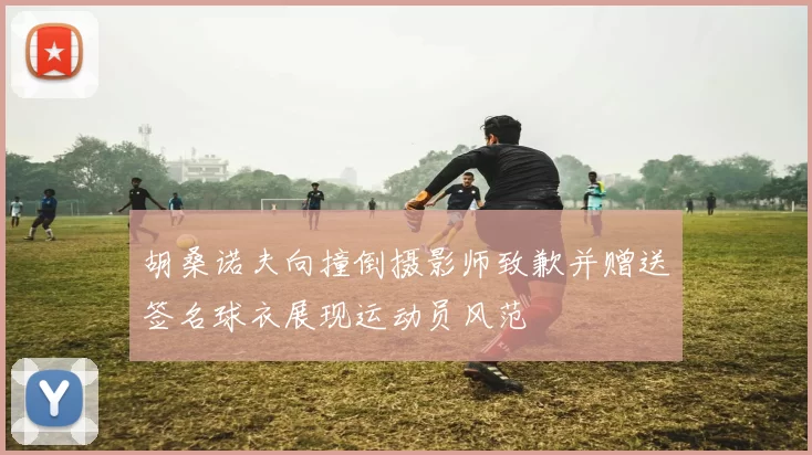 胡桑诺夫向撞倒摄影师致歉并赠送签名球衣展现运动员风范