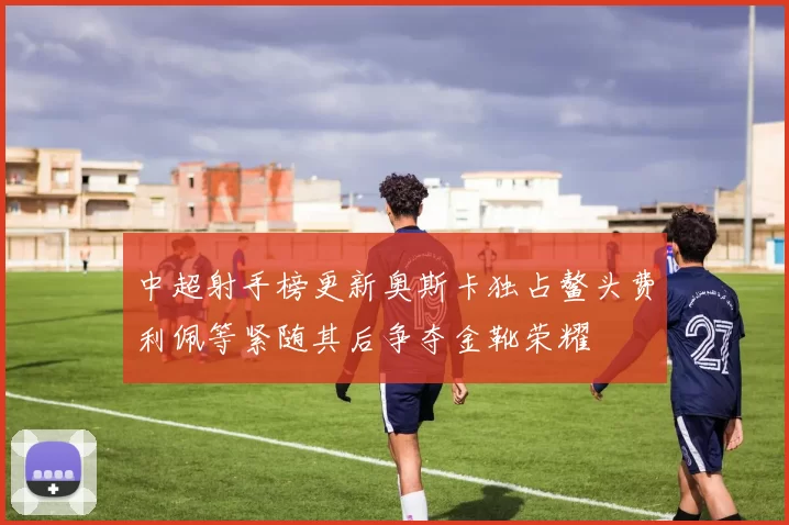 中超射手榜更新奥斯卡独占鳌头费利佩等紧随其后争夺金靴荣耀