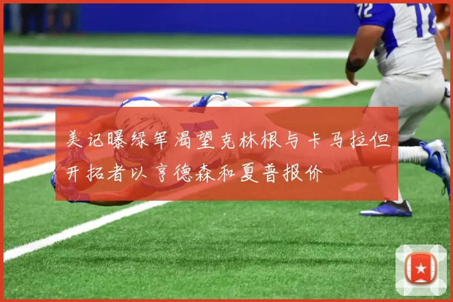 美记曝绿军渴望克林根与卡马拉但开拓者以亨德森和夏普报价